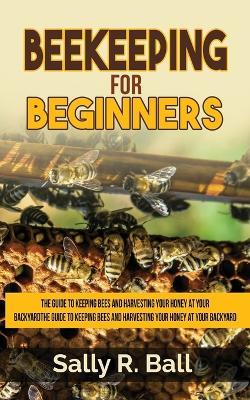 Beekeeping For Beginners: The Guide To Keeping Bees And Harvesting Your Honey At Your Backyard - Sally R Ball - cover