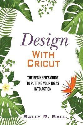 Design With Cricut: The Beginner's Guide To Putting Your Ideas Into Action - Sally R Ball - cover