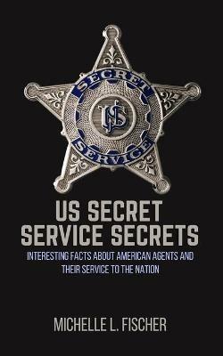 US Secret Service Secrets: Interesting Facts About American Agents And Their Service To The Nation - Michelle L Fischer - cover