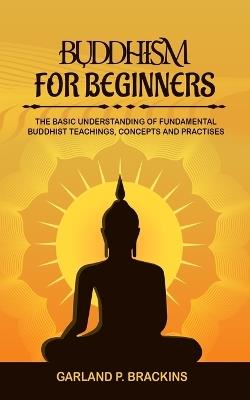 Buddhism For Beginners: The Basic Understanding Of Fundamental Buddhist Teachings, Concepts And Practises - Garland P Brackins - cover
