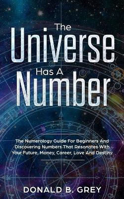 The Universe Has A Number: The Numerology Guide For Beginners And Discovering Numbers That Resonates With Your Future, Money, Career, Love And Destiny - Donald B Grey - cover