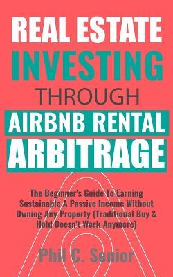 Real Estate Investing Through AirBNB Rental Arbitrage: The Beginner's Guide To Earning Sustainable A Passive Income Without Owning Any Property (Traditional Buy & Hold Doesn't Work Anymore) - Phil C Senior - cover