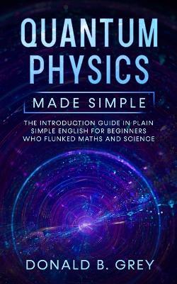 Quantum Physics Made Simple: The Introduction Guide In Plain Simple English For Beginners Who Flunked Maths And Science - Donald B Grey - cover