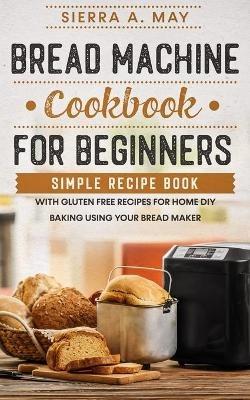Bread Machine Cookbook For Beginners: Simple Recipe Book With Gluten Free Recipes For Home DIY Baking Using Your Bread Maker - Sierra a May - cover
