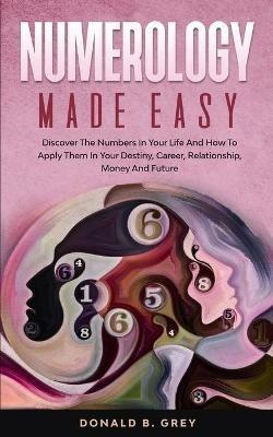 Numerology Made Easy: Discover The Numbers In Your Life And How To Apply Them In Your Destiny, Career, Relationship, Money And Future - Donald B Grey - cover