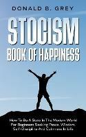 Stocism Book Of Happiness: How To Be A Stoic In The Modern World For Beginners Seeking Peace, Wisdom, Self-Discipline And Calmness In Life