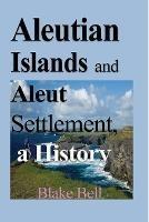 Aleutian Islands and Aleut Settlement, a History: Early History and The People - Blake Bell - cover