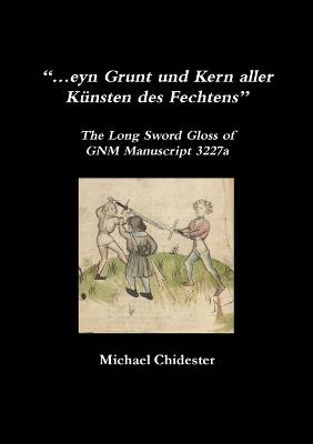 "...eyn Grunt und Kern aller Kunsten des Fechtens": The Long Sword Gloss of GNM Manuscript 3227a - Michael Chidester - cover