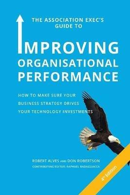 The Association Exec's Guide to Organisational Performance 4th International Edition: How to Make Sure Your Business Strategy Drives Your Technology Investments - Robert Alves,Don Robertson - cover
