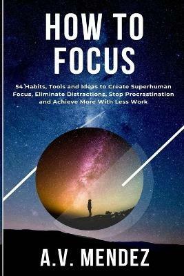 How to Focus: 54 Habits, Tools and Ideas to Create Superhuman Focus, Eliminate Distractions, Stop Procrastination and Achieve More With Less Work - A V Mendez - cover