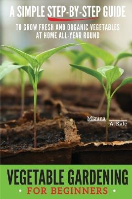Vegetable Gardening for Beginners: A Simple, Step-By-Step Guide to Grow Fresh and Organic Vegetables at Home All-Year Round Vertical and Raised Bed Gardening, Indoor Edibles, and Much More - Mizuna A Kale - cover