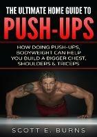 The Ultimate Home Guide To Push-Ups: How Doing Push-ups & Bodyweight Can Help You Build A Bigger Chest, Shoulders & Triceps - Scott Burns - cover