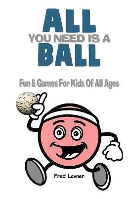All You Need Is A Ball: Fun & Games For Kids of All Ages - Fred Lavner - cover