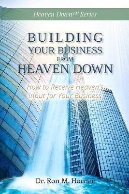 Building Your Business from Heaven Down: How to Receive Heaven's Input for Your Business - Ron M Horner - cover
