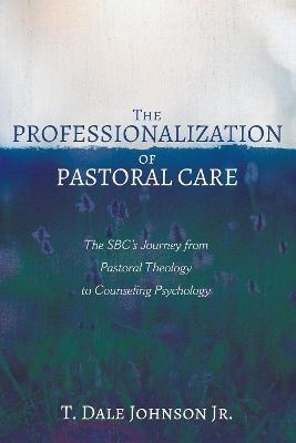The Professionalization of Pastoral Care: The Sbc's Journey from Pastoral Theology to Counseling Psychology - T Dale Johnson - cover