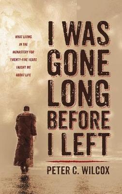 I Was Gone Long Before I Left: What Living in the Monastery for Twenty-Five Years Taught Me about Life - Peter C Wilcox - cover