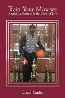 Train Your Mindset: Accept No Excuses in the Game of Life - Coach Gatlin - cover