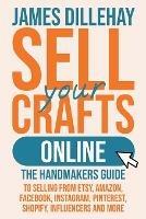 Sell Your Crafts Online: The Handmakers Guide to Selling from Etsy, Amazon, Facebook, Instagram, Pinterest, Shopify, Influencers and More - James Dillehay - cover