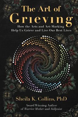 The Art of Grieving: How the Arts and Art-Making Help Us Grieve and Live Our Best Lives - Sheila K Collins - cover
