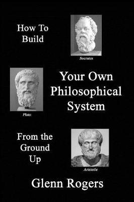 How To Build Your Own Philosophical System From The Ground Up: A Framework for Effective Living - Glenn Rogers - cover