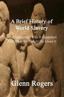 A Brief History of World Slavery: What Happened, Why It Happened, And What We Should Do About It - Glenn Rogers - cover