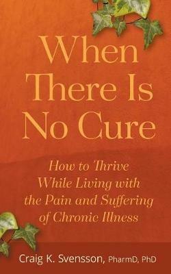 When There Is No Cure: How to Thrive While Living with the Pain and Suffering of Chronic Illness - Craig K Svensson - cover