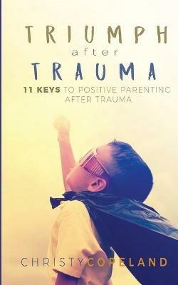 Triumph After Trauma: 11 Keys to Positive Parenting After Trauma - Christy Copeland - cover