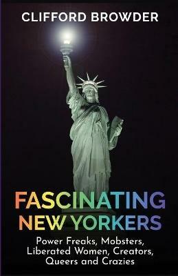 Fascinating New Yorkers: Power Freaks, Mobsters, Liberated Women, Creators, Queers and Crazies: Power Freaks, Mobsters, Liberated Women, Creators, Queers and Crazies: Power Freaks, Mobsters, Liberated Women, Creators, Queers and Crazies - Clifford Browder - cover