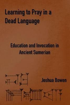 Learning to Pray in a Dead Language: Education and Invocation in Ancient Sumerian - Joshua Bowen - cover