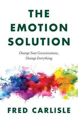 The Emotion Solution: Change Your Consciousness, Change Everything - Fred Carlisle - cover