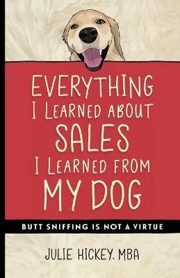 Everything I Learned About Sales I Learned From My Dog: Butt Sniffing Is Not a Virtue - Julie Hickey - cover