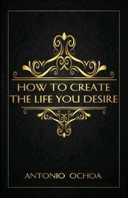 How To Create The Life You Desire - Antonio Ochoa - cover