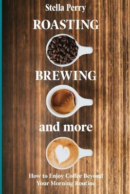 Roasting, Brewing and More: How to Enjoy Coffee Beyond your Morning Routine - Stella Perry - cover