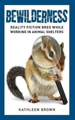 Bewilderness: Reality Fiction Bred While Working in Animal Shelters - Kathleen Brown - cover