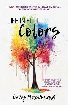 Life In Full Colors: Unlock Your Childlike Curiosity to Uncover and Activate the Creative Intelligence You Are - Corry MacDonald - cover