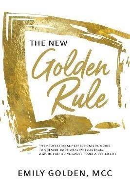 The New Golden Rule: The Professional Perfectionist's Guide to Greater Emotional Intelligence, A More Fulfilling Career, and A Better Life - Emily Golden - cover