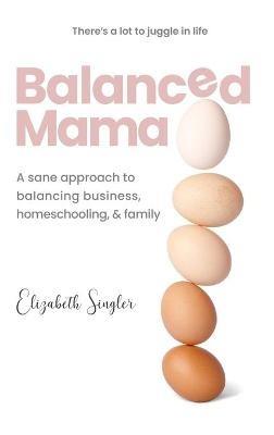Balanced Mama: A sane approach to balancing business, homeschooling & family - Elizabeth Singler - cover