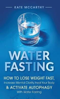 Water Fasting: How to Lose Weight Fast, Increase Mental Clarity, Heal Your Body, & Activate Autophagy with Water Fasting: How to Lose Weight Fast, Increase Mental Clarity, Heal Your Body, & Activate Autophagy with Water Fasting - Kate McCarthy - cover