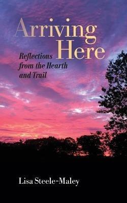 Arriving Here: Reflections from the Hearth and Trail - Lisa Steele-Maley - cover