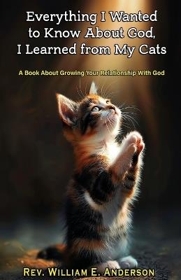 Everything I Wanted to Know about God I Learned from My Cats: A Book About Growing Your Relationship With God through Your Relationship with Your Pets - William E Anderson - cover