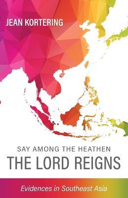 Say Among the Heathen The Lord Reigns: Evidences in Southeast Asia - Jean Kortering - cover