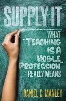 Supply It: What Teaching Is A Noble Profession Really Means - Daniel C Manley - cover