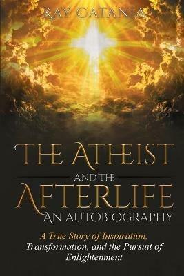 The Atheist and the Afterlife - an Autobiography: A True Story of Inspiration, Transformation, and the Pursuit of Enlightenment - Ray Catania - cover