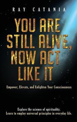You Are Still Alive, Now Act Like It: Empower, Elevate, and Enlighten Your Consciousness - Ray Catania - cover