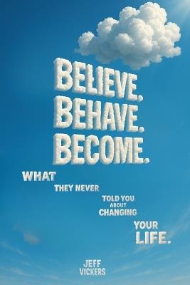 Believe. Behave. Become.: What They Never Told You about Changing Your Life - Jeffrey Vickers - cover