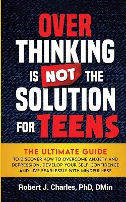 Overthinking Is Not the Solution For Teens: The Ultimate Guide to Discover How to Overcome Anxiety and Depression, Develop Your SelfConfidence and Live Fearlessly with Mindfulness - Robert J Charles - cover