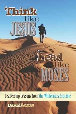 Think Like Jesus, Lead Like Moses: Leadership Lessons from the Wilderness Crucible - David Lantz - cover