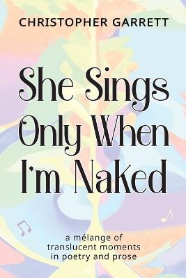 She Sings Only When I'm Naked: a mélange of translucent moments in poetry and prose - Christopher Garrett - cover
