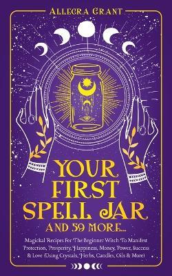 Your First Spell Jar (and 59 more...): Magickal Recipes For The Beginner Witch To Manifest Protection, Prosperity, Happiness, Money, Power, Success & Love (Using Crystals, Herbs, Candles, Oils & More) - Allegra Grant - cover