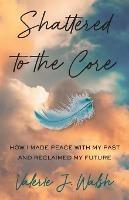 Shattered to the Core: How I Made Peace with My Past and Reclaimed My Future - Valerie J Walsh - cover